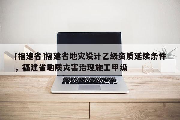 [福建省]福建省地災(zāi)設(shè)計乙級資質(zhì)延續(xù)條件，福建省地質(zhì)災(zāi)害治理施工甲級