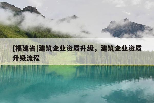 [福建省]建筑企業(yè)資質(zhì)升級(jí)，建筑企業(yè)資質(zhì)升級(jí)流程