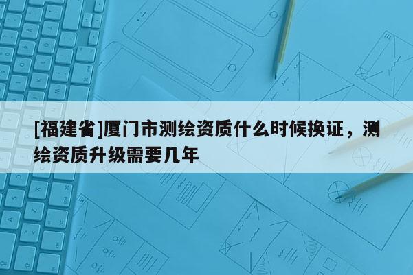 [福建省]廈門(mén)市測(cè)繪資質(zhì)什么時(shí)候換證，測(cè)繪資質(zhì)升級(jí)需要幾年