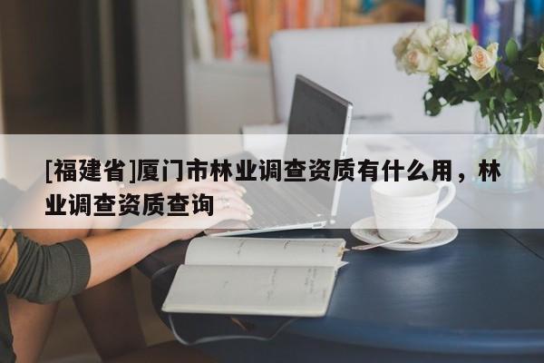 [福建省]廈門市林業(yè)調(diào)查資質(zhì)有什么用，林業(yè)調(diào)查資質(zhì)查詢