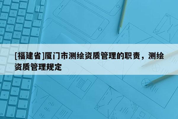 [福建省]廈門市測繪資質(zhì)管理的職責(zé)，測繪資質(zhì)管理規(guī)定