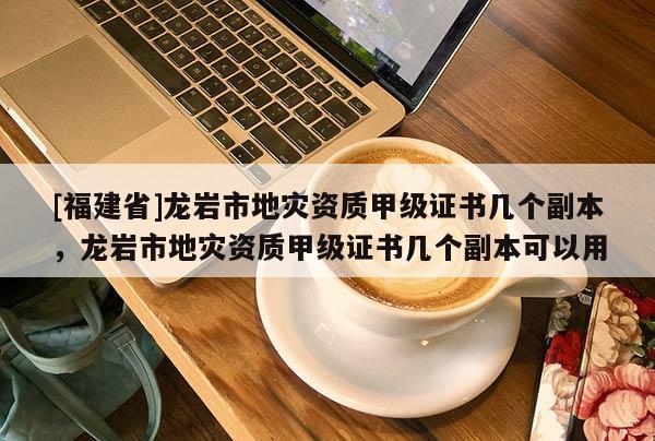 [福建省]龍巖市地災(zāi)資質(zhì)甲級(jí)證書幾個(gè)副本，龍巖市地災(zāi)資質(zhì)甲級(jí)證書幾個(gè)副本可以用