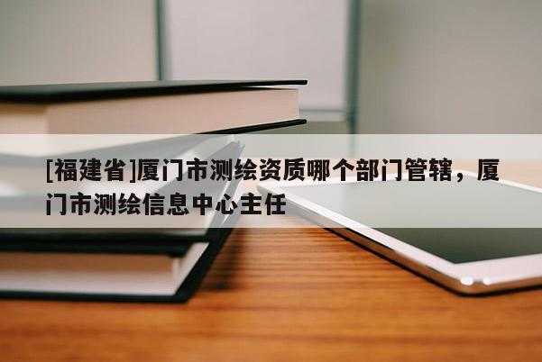 [福建省]廈門市測繪資質(zhì)哪個部門管轄，廈門市測繪信息中心主任