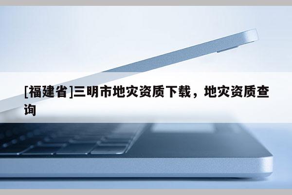 [福建省]三明市地災(zāi)資質(zhì)下載，地災(zāi)資質(zhì)查詢