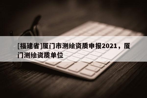 [福建省]廈門市測繪資質(zhì)申報2021，廈門測繪資質(zhì)單位