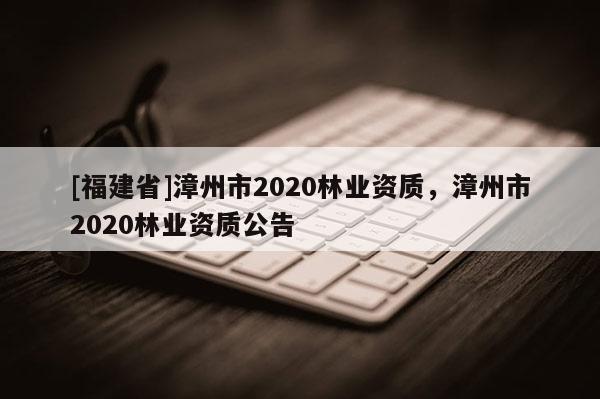 [福建省]漳州市2020林業(yè)資質(zhì)，漳州市2020林業(yè)資質(zhì)公告