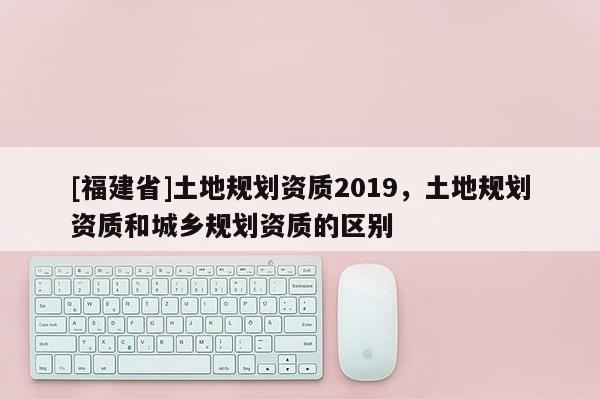 [福建省]土地規(guī)劃資質(zhì)2019，土地規(guī)劃資質(zhì)和城鄉(xiāng)規(guī)劃資質(zhì)的區(qū)別